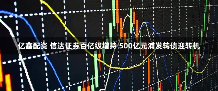 亿鑫配资 信达证券百亿级增持 500亿元浦发转债迎转机