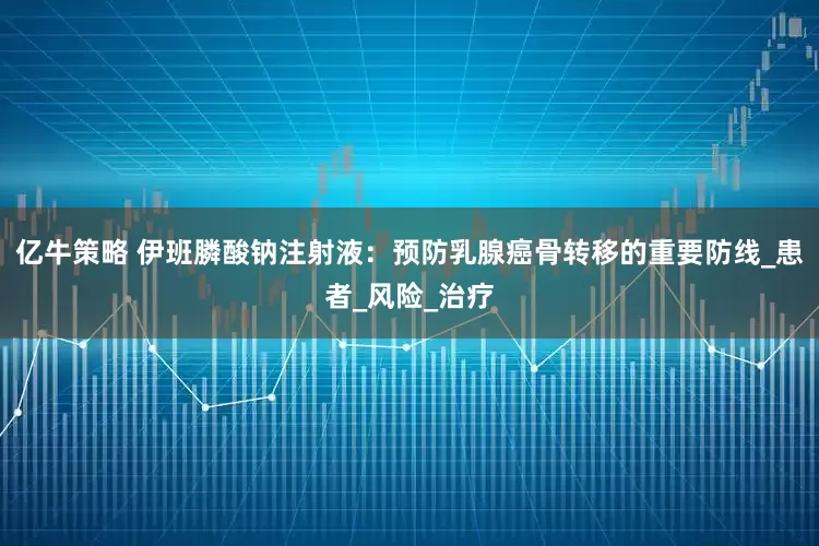 亿牛策略 伊班膦酸钠注射液：预防乳腺癌骨转移的重要防线_患者_风险_治疗