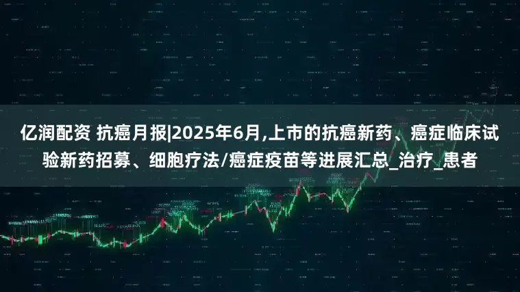 亿润配资 抗癌月报|2025年6月,上市的抗癌新药、癌症临床试验新药招募、细胞疗法/癌症疫苗等进展汇总_治疗_患者