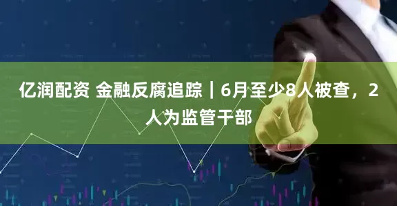 亿润配资 金融反腐追踪｜6月至少8人被查，2人为监管干部