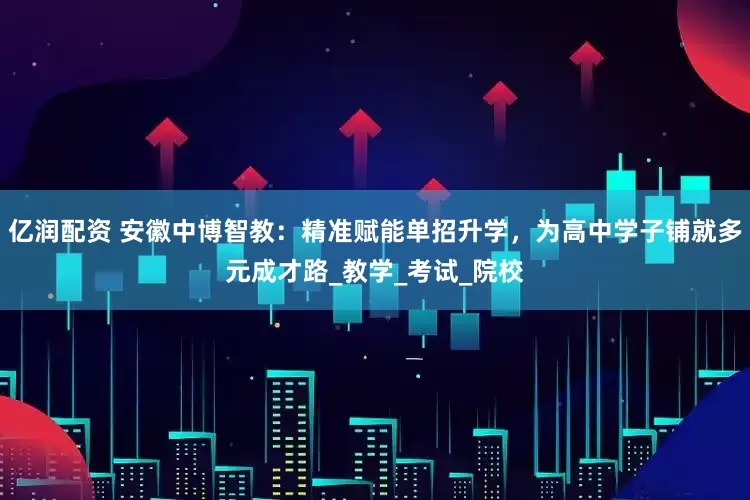 亿润配资 安徽中博智教：精准赋能单招升学，为高中学子铺就多元成才路_教学_考试_院校