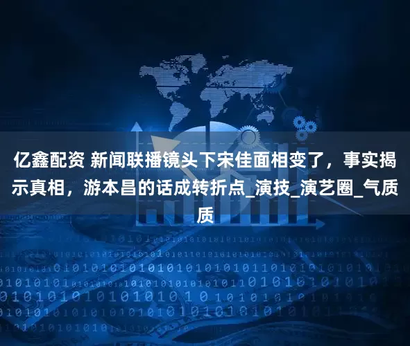 亿鑫配资 新闻联播镜头下宋佳面相变了，事实揭示真相，游本昌的话成转折点_演技_演艺圈_气质