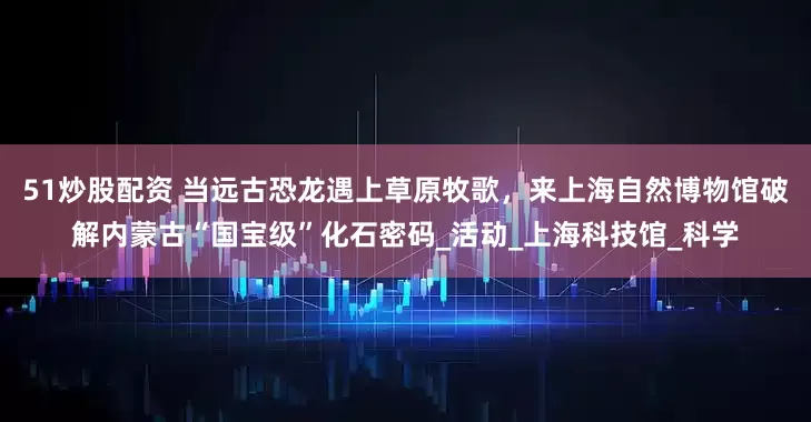 51炒股配资 当远古恐龙遇上草原牧歌，来上海自然博物馆破解内蒙古“国宝级”化石密码_活动_上海科技馆_科学