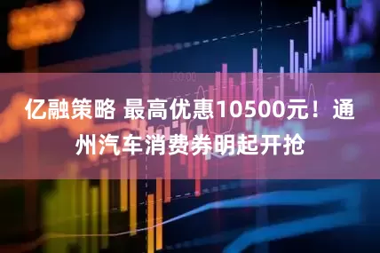 亿融策略 最高优惠10500元！通州汽车消费券明起开抢
