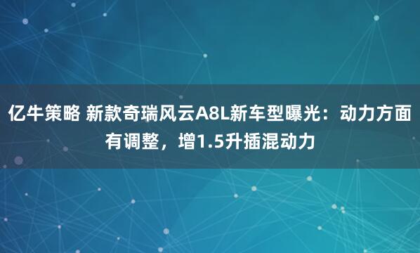 亿牛策略 新款奇瑞风云A8L新车型曝光：动力方面有调整，增1.5升插混动力