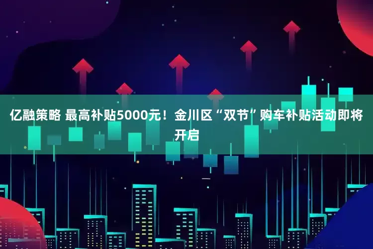 亿融策略 最高补贴5000元！金川区“双节”购车补贴活动即将开启