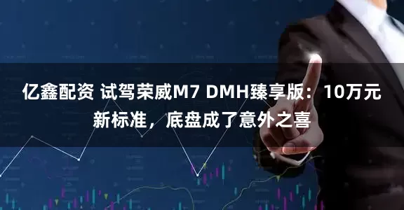 亿鑫配资 试驾荣威M7 DMH臻享版：10万元新标准，底盘成了意外之喜