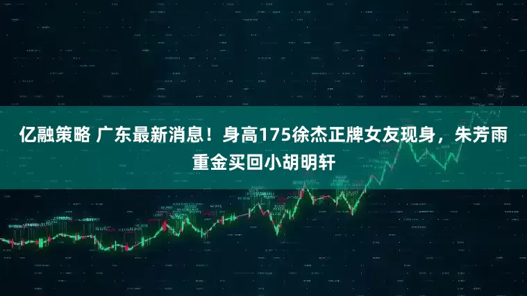 亿融策略 广东最新消息！身高175徐杰正牌女友现身，朱芳雨重金买回小胡明轩