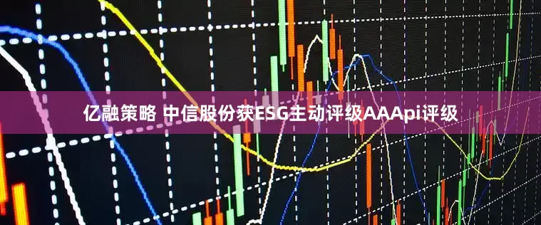 亿融策略 中信股份获ESG主动评级AAApi评级