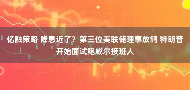 亿融策略 降息近了？第三位美联储理事放鸽 特朗普开始面试鲍威尔接班人
