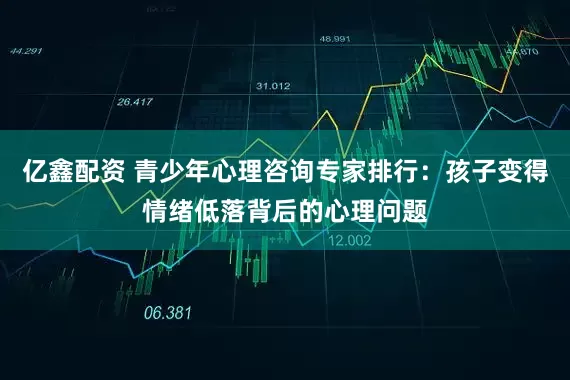 亿鑫配资 青少年心理咨询专家排行：孩子变得情绪低落背后的心理问题