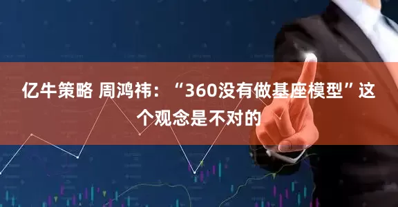 亿牛策略 周鸿祎：“360没有做基座模型”这个观念是不对的