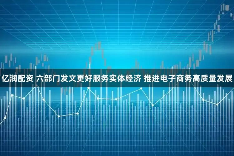 亿润配资 六部门发文更好服务实体经济 推进电子商务高质量发展