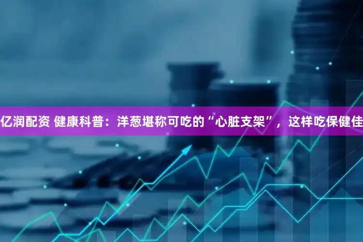 亿润配资 健康科普：洋葱堪称可吃的“心脏支架”，这样吃保健佳