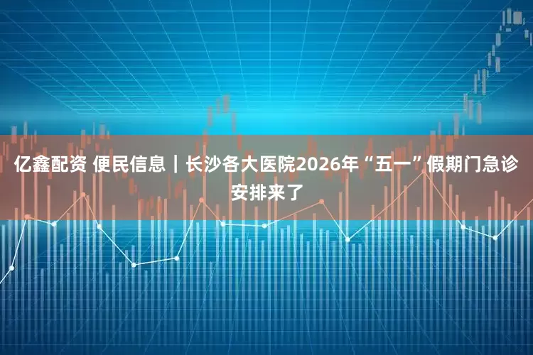 亿鑫配资 便民信息｜长沙各大医院2026年“五一”假期门急诊安排来了