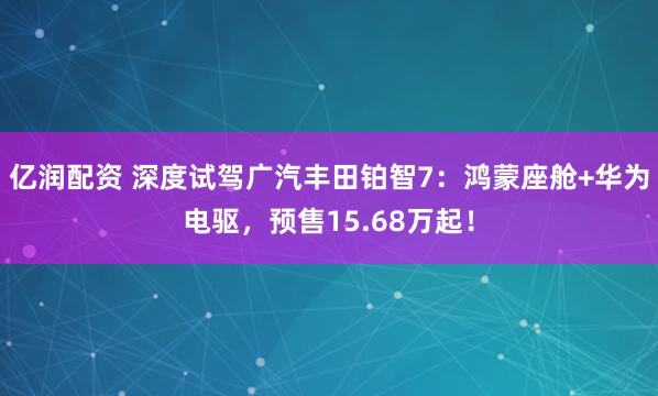 亿润配资 深度试驾广汽丰田铂智7：鸿蒙座舱+华为电驱，预售15.68万起！